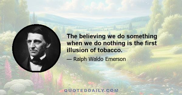 The believing we do something when we do nothing is the first illusion of tobacco.