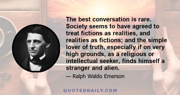 The best conversation is rare. Society seems to have agreed to treat fictions as realities, and realities as fictions; and the simple lover of truth, especially if on very high grounds, as a religious or intellectual