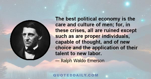 The best political economy is the care and culture of men; for, in these crises, all are ruined except such as are proper individuals, capable of thought, and of new choice and the application of their talent to new