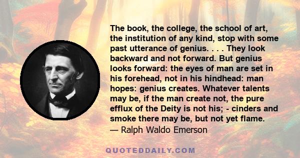 The book, the college, the school of art, the institution of any kind, stop with some past utterance of genius. . . . They look backward and not forward. But genius looks forward: the eyes of man are set in his