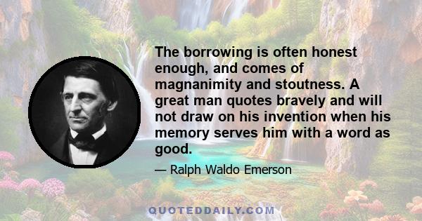 The borrowing is often honest enough, and comes of magnanimity and stoutness. A great man quotes bravely and will not draw on his invention when his memory serves him with a word as good.