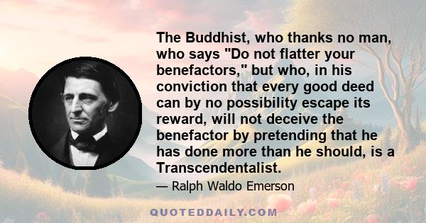 The Buddhist, who thanks no man, who says Do not flatter your benefactors, but who, in his conviction that every good deed can by no possibility escape its reward, will not deceive the benefactor by pretending that he