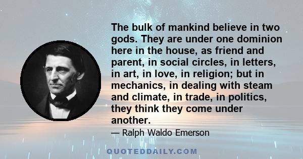 The bulk of mankind believe in two gods. They are under one dominion here in the house, as friend and parent, in social circles, in letters, in art, in love, in religion; but in mechanics, in dealing with steam and