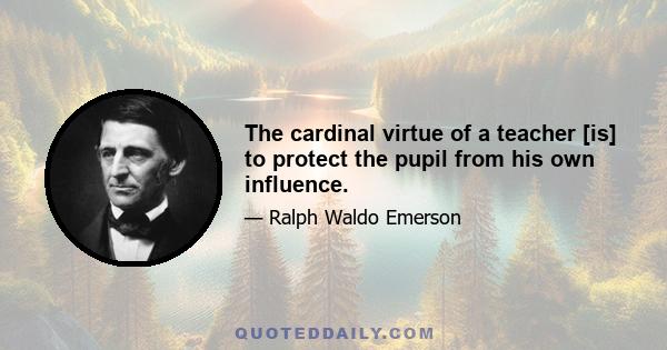 The cardinal virtue of a teacher [is] to protect the pupil from his own influence.