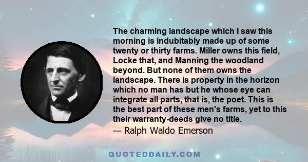 The charming landscape which I saw this morning is indubitably made up of some twenty or thirty farms. Miller owns this field, Locke that, and Manning the woodland beyond. But none of them owns the landscape. There is