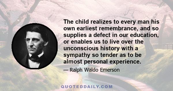 The child realizes to every man his own earliest remembrance, and so supplies a defect in our education, or enables us to live over the unconscious history with a sympathy so tender as to be almost personal experience.