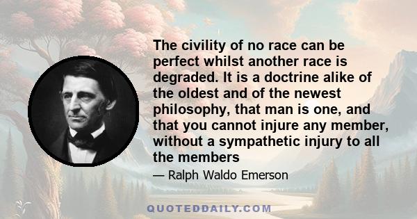 The civility of no race can be perfect whilst another race is degraded. It is a doctrine alike of the oldest and of the newest philosophy, that man is one, and that you cannot injure any member, without a sympathetic