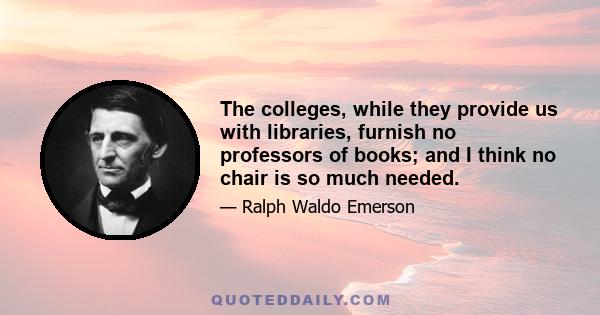 The colleges, while they provide us with libraries, furnish no professors of books; and I think no chair is so much needed.