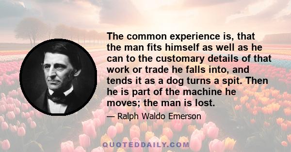 The common experience is, that the man fits himself as well as he can to the customary details of that work or trade he falls into, and tends it as a dog turns a spit. Then he is part of the machine he moves; the man is 