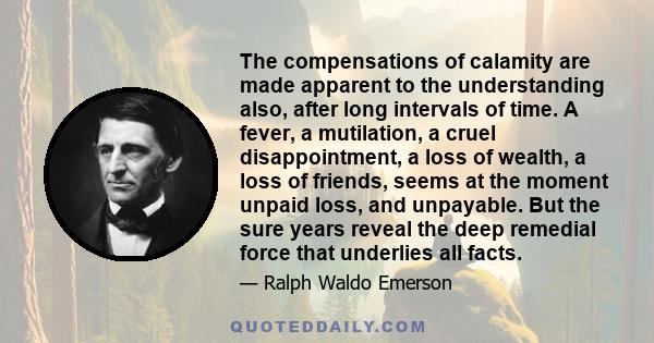 The compensations of calamity are made apparent to the understanding also, after long intervals of time. A fever, a mutilation, a cruel disappointment, a loss of wealth, a loss of friends, seems at the moment unpaid