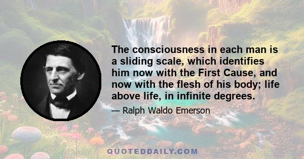 The consciousness in each man is a sliding scale, which identifies him now with the First Cause, and now with the flesh of his body; life above life, in infinite degrees.