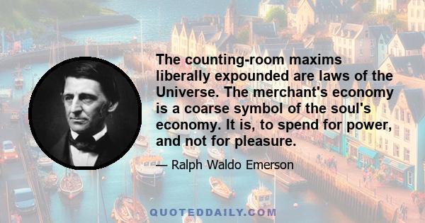 The counting-room maxims liberally expounded are laws of the Universe. The merchant's economy is a coarse symbol of the soul's economy. It is, to spend for power, and not for pleasure.