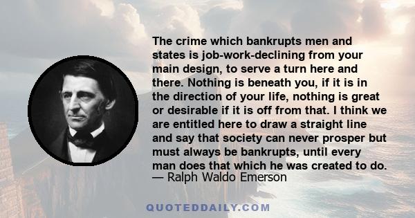 The crime which bankrupts men and states is job-work-declining from your main design, to serve a turn here and there. Nothing is beneath you, if it is in the direction of your life, nothing is great or desirable if it