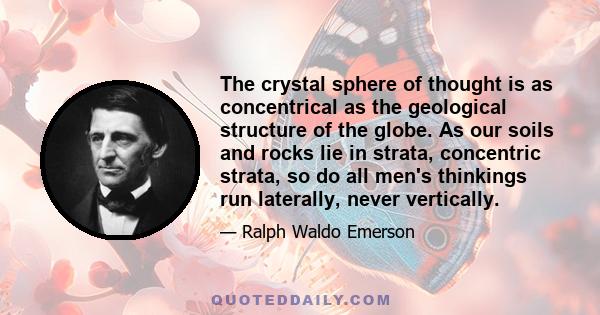 The crystal sphere of thought is as concentrical as the geological structure of the globe. As our soils and rocks lie in strata, concentric strata, so do all men's thinkings run laterally, never vertically.