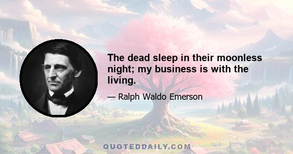 The dead sleep in their moonless night; my business is with the living.