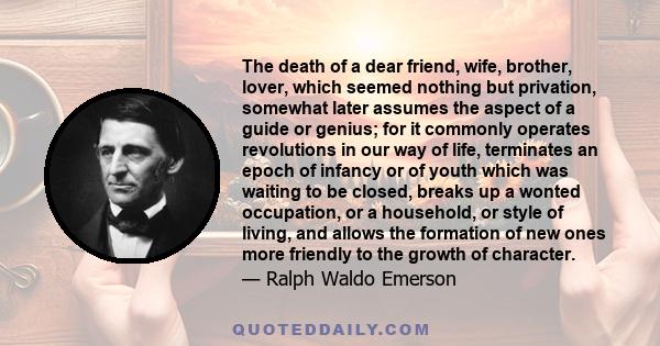 The death of a dear friend, wife, brother, lover, which seemed nothing but privation, somewhat later assumes the aspect of a guide or genius; for it commonly operates revolutions in our way of life, terminates an epoch