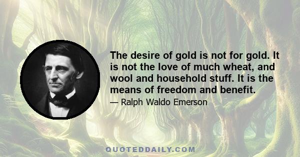 The desire of gold is not for gold. It is not the love of much wheat, and wool and household stuff. It is the means of freedom and benefit.