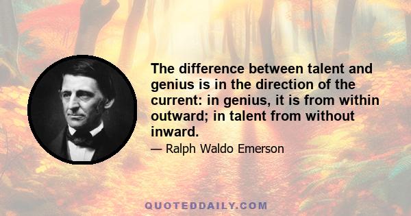 The difference between talent and genius is in the direction of the current: in genius, it is from within outward; in talent from without inward.