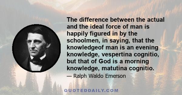 The difference between the actual and the ideal force of man is happily figured in by the schoolmen, in saying, that the knowledgeof man is an evening knowledge, vespertina cognitio, but that of God is a morning