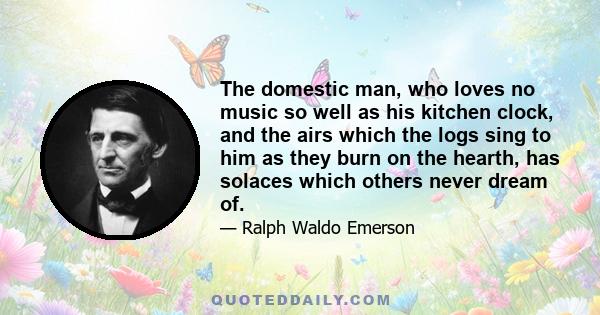 The domestic man, who loves no music so well as his kitchen clock, and the airs which the logs sing to him as they burn on the hearth, has solaces which others never dream of.