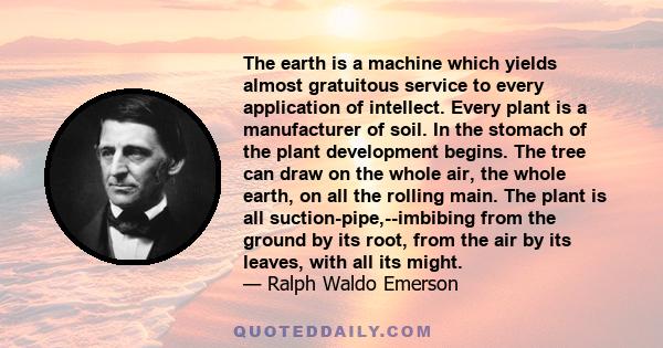 The earth is a machine which yields almost gratuitous service to every application of intellect. Every plant is a manufacturer of soil. In the stomach of the plant development begins. The tree can draw on the whole air, 