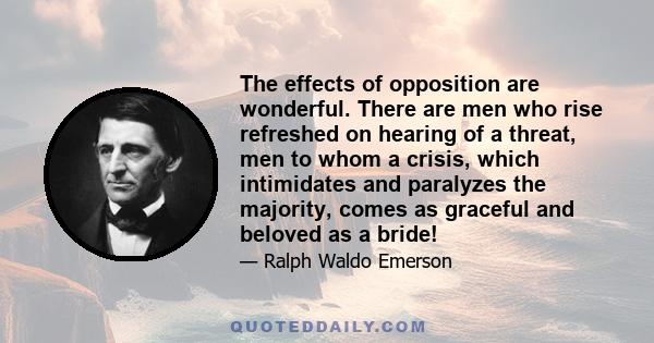 The effects of opposition are wonderful. There are men who rise refreshed on hearing of a threat, men to whom a crisis, which intimidates and paralyzes the majority, comes as graceful and beloved as a bride!