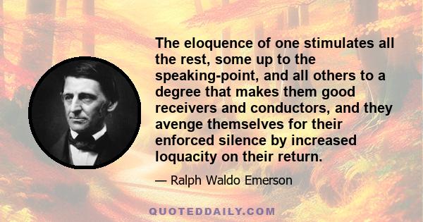 The eloquence of one stimulates all the rest, some up to the speaking-point, and all others to a degree that makes them good receivers and conductors, and they avenge themselves for their enforced silence by increased