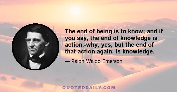 The end of being is to know; and if you say, the end of knowledge is action,-why, yes, but the end of that action again, is knowledge.