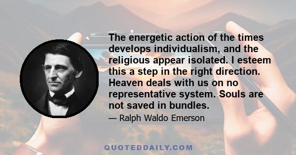 The energetic action of the times develops individualism, and the religious appear isolated. I esteem this a step in the right direction. Heaven deals with us on no representative system. Souls are not saved in bundles.