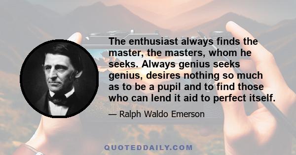 The enthusiast always finds the master, the masters, whom he seeks. Always genius seeks genius, desires nothing so much as to be a pupil and to find those who can lend it aid to perfect itself.