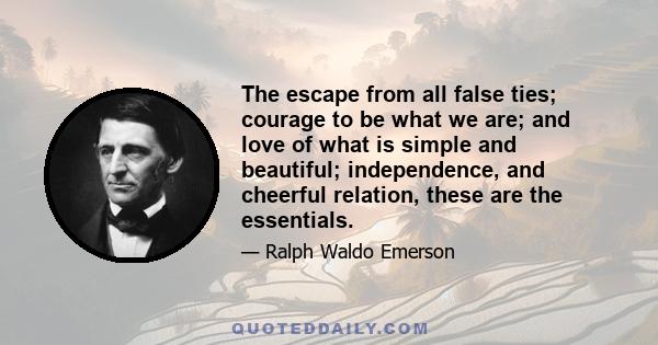 The escape from all false ties; courage to be what we are; and love of what is simple and beautiful; independence, and cheerful relation, these are the essentials.