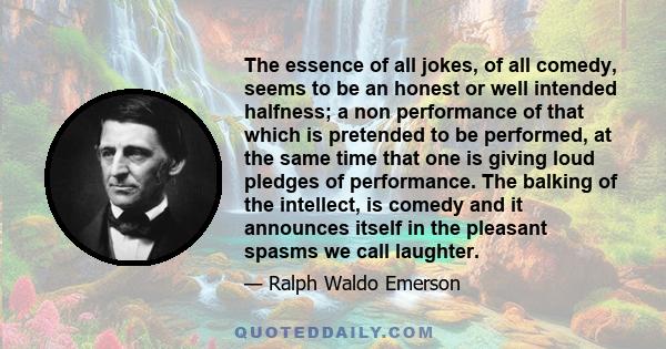 The essence of all jokes, of all comedy, seems to be an honest or well intended halfness; a non performance of that which is pretended to be performed, at the same time that one is giving loud pledges of performance.