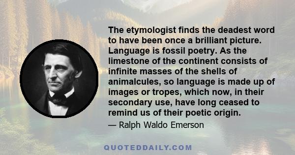 The etymologist finds the deadest word to have been once a brilliant picture. Language is fossil poetry. As the limestone of the continent consists of infinite masses of the shells of animalcules, so language is made up 