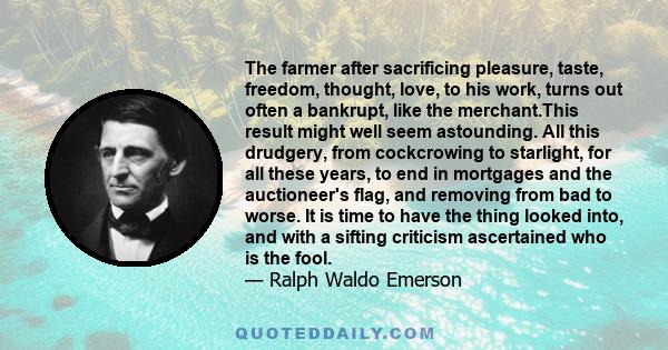 The farmer after sacrificing pleasure, taste, freedom, thought, love, to his work, turns out often a bankrupt, like the merchant.This result might well seem astounding. All this drudgery, from cockcrowing to starlight,