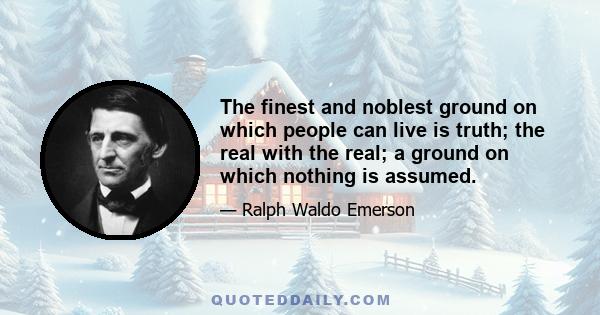 The finest and noblest ground on which people can live is truth; the real with the real; a ground on which nothing is assumed.