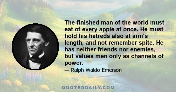 The finished man of the world must eat of every apple at once. He must hold his hatreds also at arm's length, and not remember spite. He has neither friends nor enemies, but values men only as channels of power.