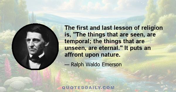 The first and last lesson of religion is, The things that are seen, are temporal; the things that are unseen, are eternal. It puts an affront upon nature.