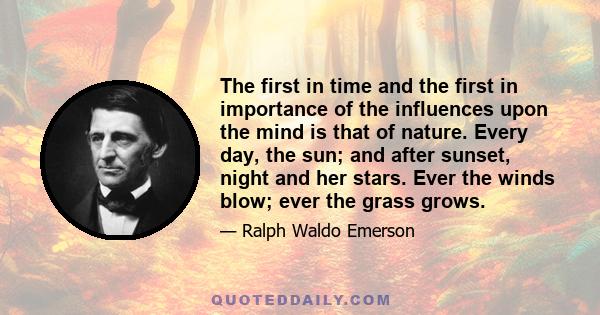 The first in time and the first in importance of the influences upon the mind is that of nature. Every day, the sun; and after sunset, night and her stars. Ever the winds blow; ever the grass grows.