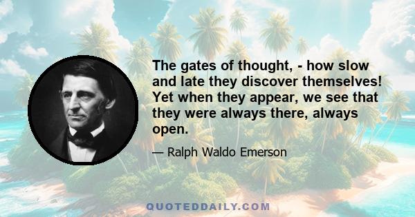 The gates of thought, - how slow and late they discover themselves! Yet when they appear, we see that they were always there, always open.