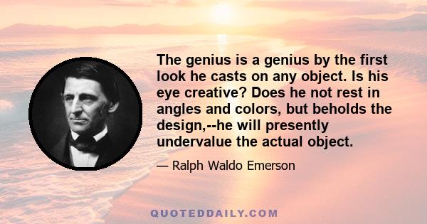 The genius is a genius by the first look he casts on any object. Is his eye creative? Does he not rest in angles and colors, but beholds the design,--he will presently undervalue the actual object.