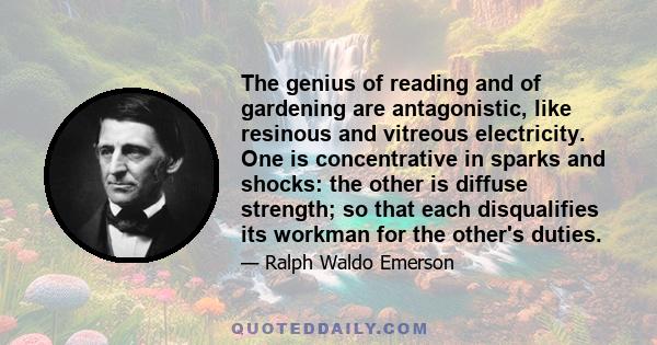 The genius of reading and of gardening are antagonistic, like resinous and vitreous electricity. One is concentrative in sparks and shocks: the other is diffuse strength; so that each disqualifies its workman for the