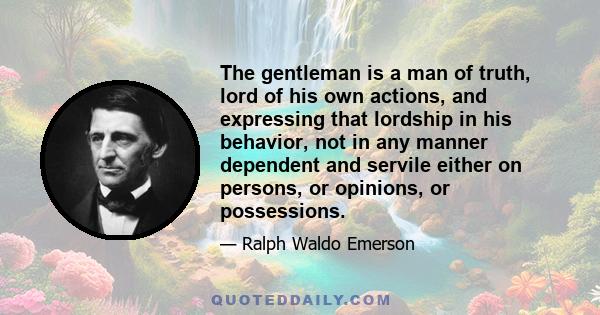 The gentleman is a man of truth, lord of his own actions, and expressing that lordship in his behavior, not in any manner dependent and servile either on persons, or opinions, or possessions.