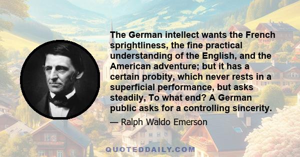 The German intellect wants the French sprightliness, the fine practical understanding of the English, and the American adventure; but it has a certain probity, which never rests in a superficial performance, but asks