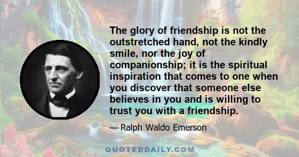 The glory of friendship is not the outstretched hand, not the kindly smile, nor the joy of companionship; it is the spiritual inspiration that comes to one when you discover that someone else believes in you and is