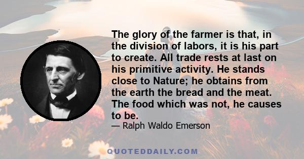 The glory of the farmer is that, in the division of labors, it is his part to create. All trade rests at last on his primitive activity. He stands close to Nature; he obtains from the earth the bread and the meat. The