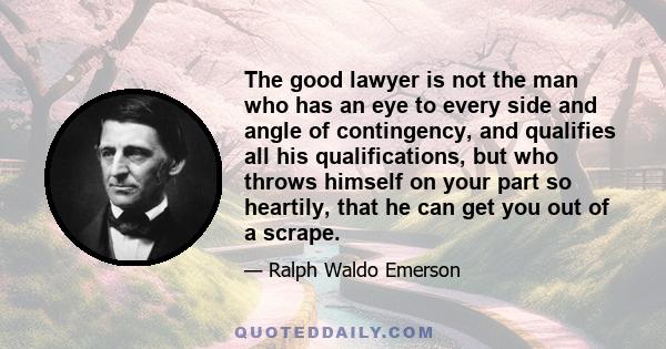 The good lawyer is not the man who has an eye to every side and angle of contingency, and qualifies all his qualifications, but who throws himself on your part so heartily, that he can get you out of a scrape.