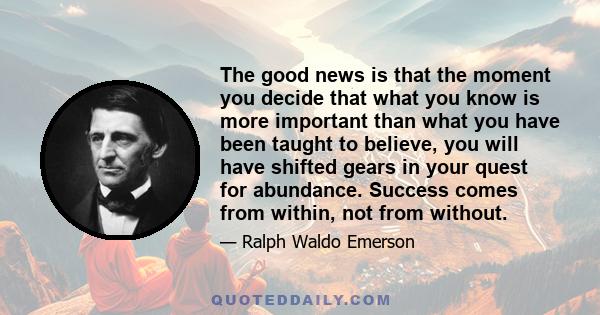 The good news is that the moment you decide that what you know is more important than what you have been taught to believe, you will have shifted gears in your quest for abundance. Success comes from within, not from