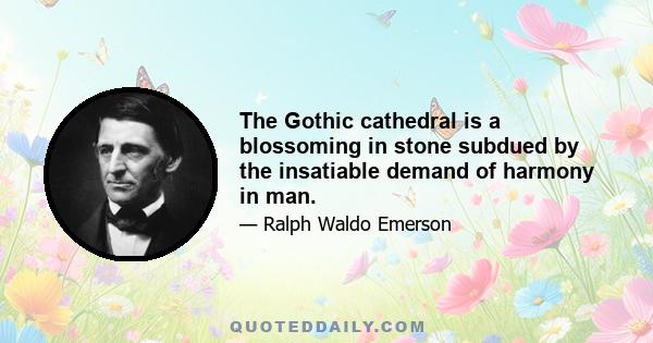 The Gothic cathedral is a blossoming in stone subdued by the insatiable demand of harmony in man.