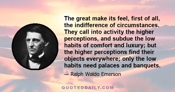 The great make its feel, first of all, the indifference of circumstances. They call into activity the higher perceptions, and subdue the low habits of comfort and luxury; but the higher perceptions find their objects