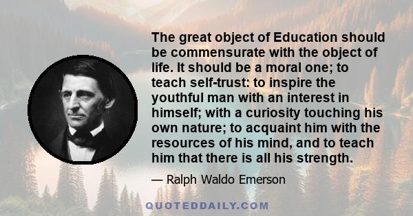 The great object of Education should be commensurate with the object of life. It should be a moral one; to teach self-trust: to inspire the youthful man with an interest in himself; with a curiosity touching his own